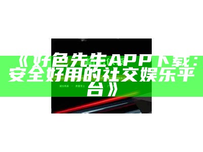 免费下载好色先生：畅享经典内容，精彩不容错过！